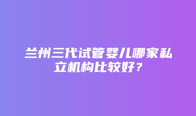 兰州三代试管婴儿哪家私立机构比较好？