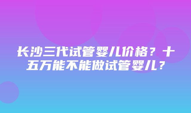 长沙三代试管婴儿价格？十五万能不能做试管婴儿？