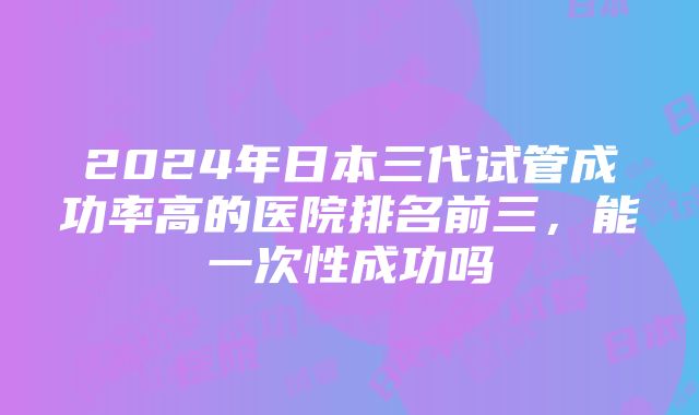 2024年日本三代试管成功率高的医院排名前三，能一次性成功吗