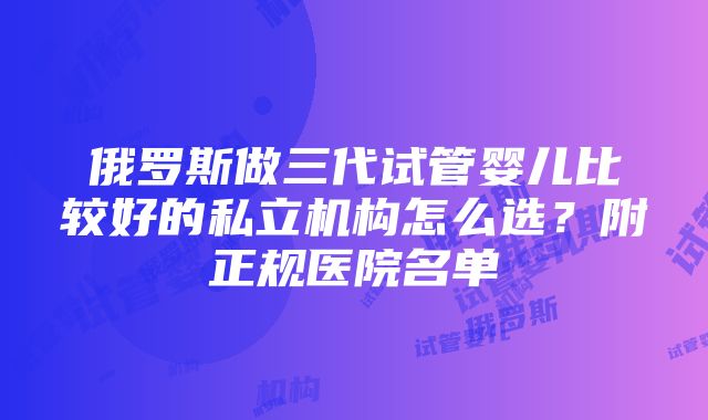 俄罗斯做三代试管婴儿比较好的私立机构怎么选？附正规医院名单