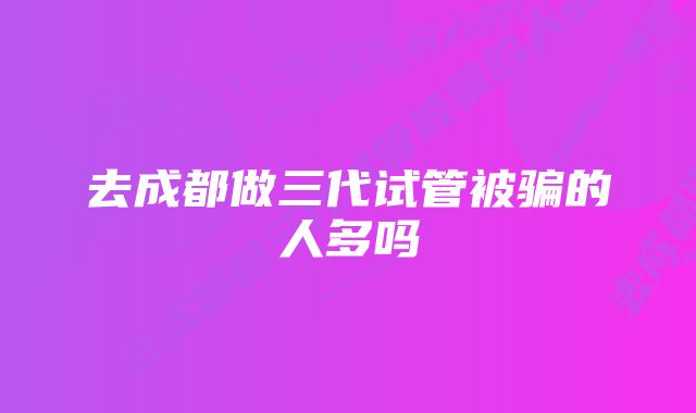 去成都做三代试管被骗的人多吗