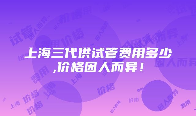 上海三代供试管费用多少,价格因人而异！