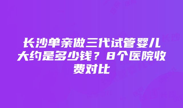 长沙单亲做三代试管婴儿大约是多少钱？8个医院收费对比