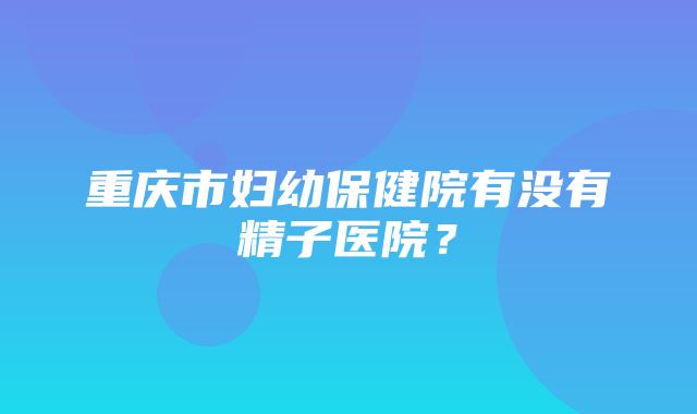 重庆市妇幼保健院有没有精子医院？