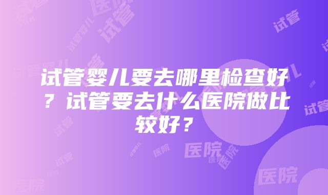 试管婴儿要去哪里检查好？试管要去什么医院做比较好？