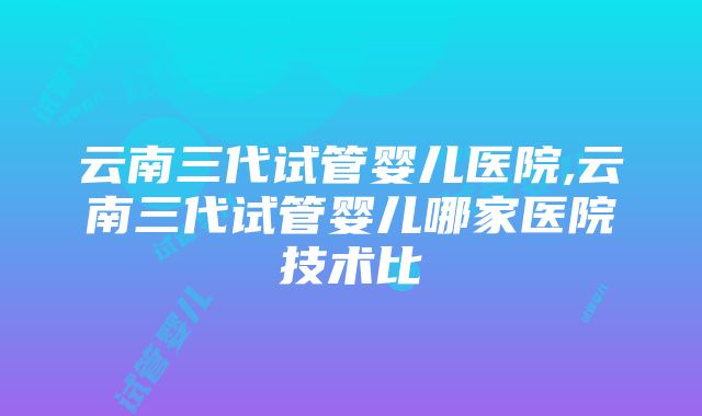 云南三代试管婴儿医院,云南三代试管婴儿哪家医院技术比