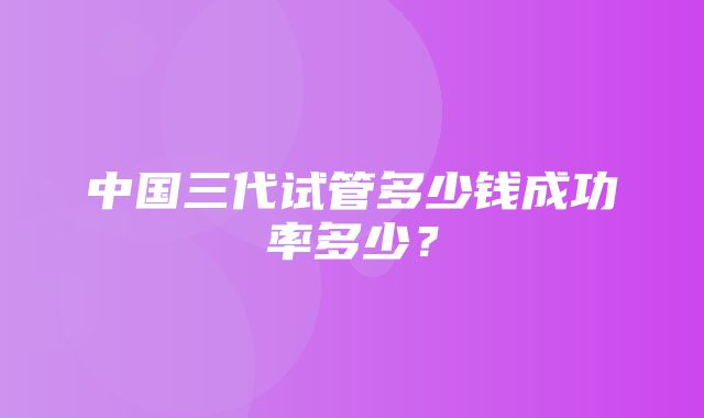 中国三代试管多少钱成功率多少？