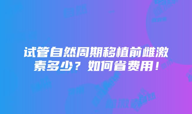 试管自然周期移植前雌激素多少？如何省费用！