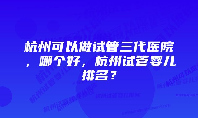 杭州可以做试管三代医院，哪个好，杭州试管婴儿排名？