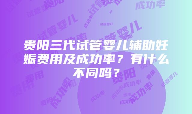 贵阳三代试管婴儿辅助妊娠费用及成功率？有什么不同吗？