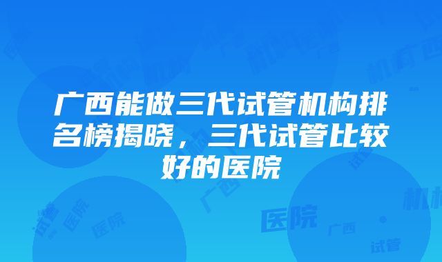 广西能做三代试管机构排名榜揭晓，三代试管比较好的医院