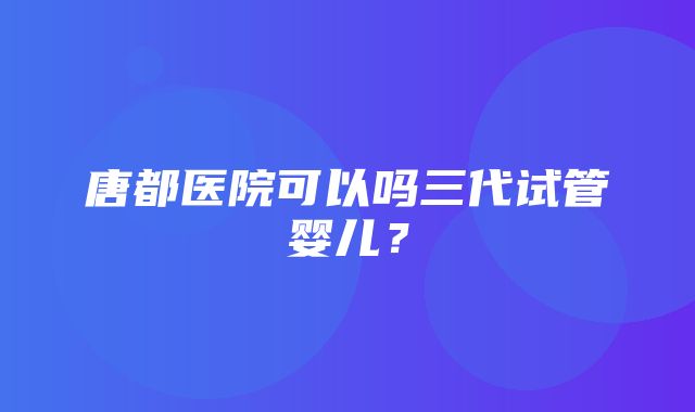 唐都医院可以吗三代试管婴儿？