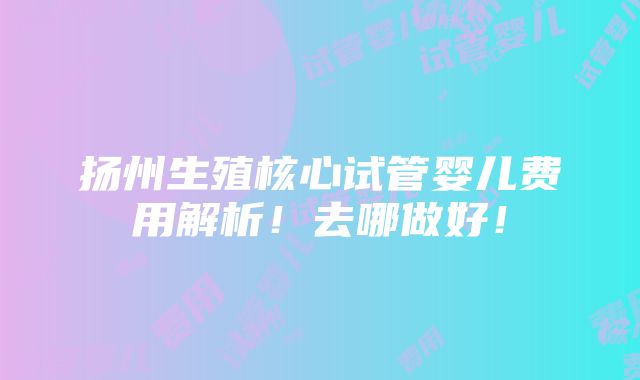 扬州生殖核心试管婴儿费用解析！去哪做好！