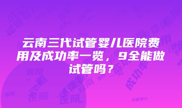 云南三代试管婴儿医院费用及成功率一览，9全能做试管吗？