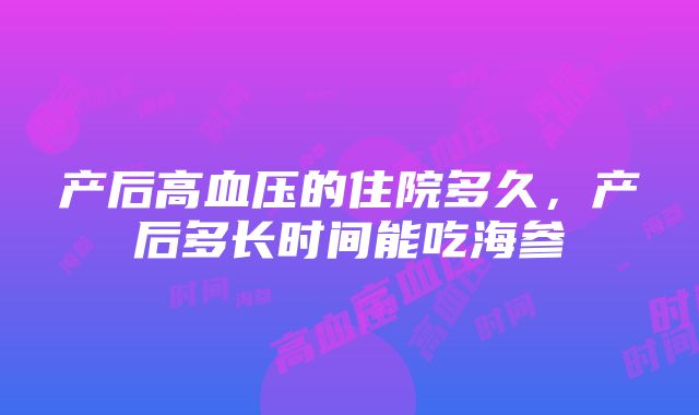 产后高血压的住院多久，产后多长时间能吃海参