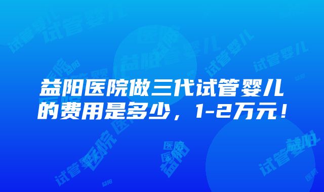 益阳医院做三代试管婴儿的费用是多少，1-2万元！