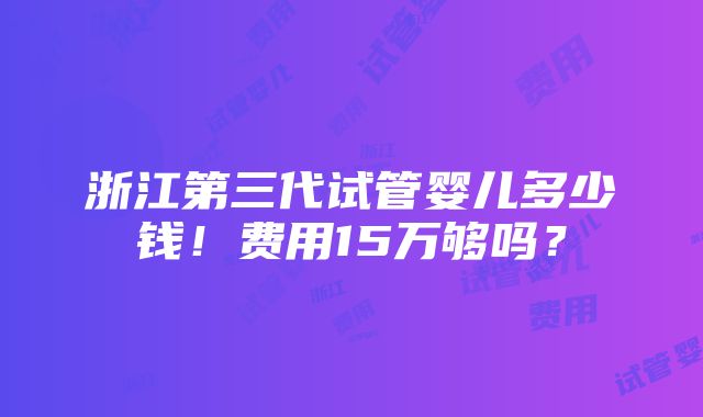 浙江第三代试管婴儿多少钱！费用15万够吗？