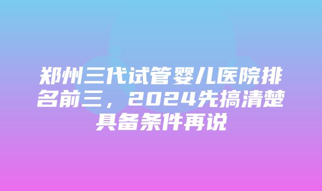 郑州三代试管婴儿医院排名前三，2024先搞清楚具备条件再说