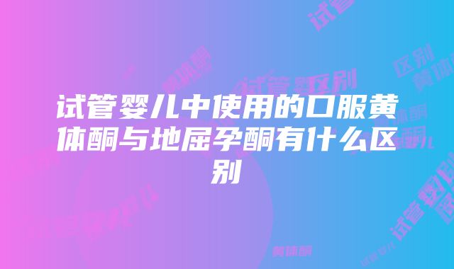 试管婴儿中使用的口服黄体酮与地屈孕酮有什么区别