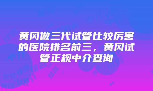 黄冈做三代试管比较厉害的医院排名前三，黄冈试管正规中介查询