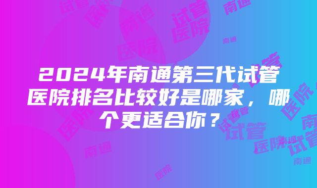 2024年南通第三代试管医院排名比较好是哪家，哪个更适合你？