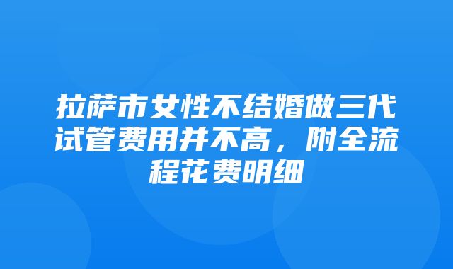 拉萨市女性不结婚做三代试管费用并不高，附全流程花费明细