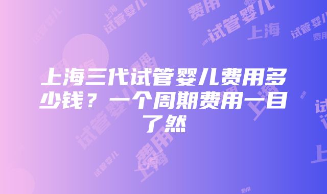 上海三代试管婴儿费用多少钱？一个周期费用一目了然