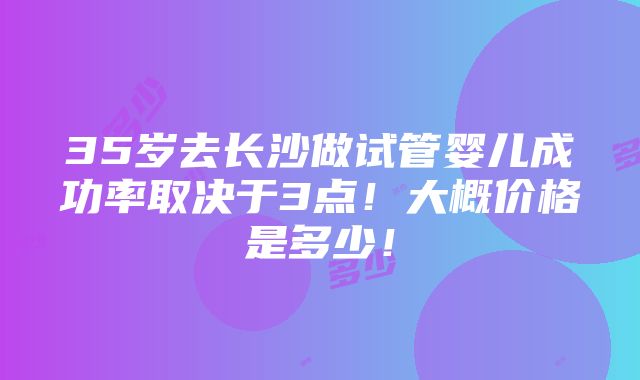 35岁去长沙做试管婴儿成功率取决于3点！大概价格是多少！