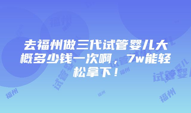 去福州做三代试管婴儿大概多少钱一次啊，7w能轻松拿下！