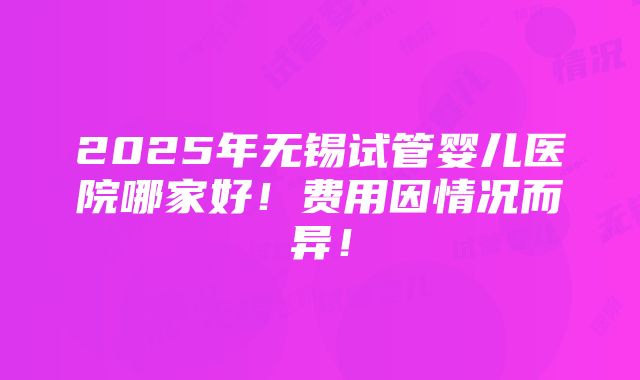 2025年无锡试管婴儿医院哪家好！费用因情况而异！