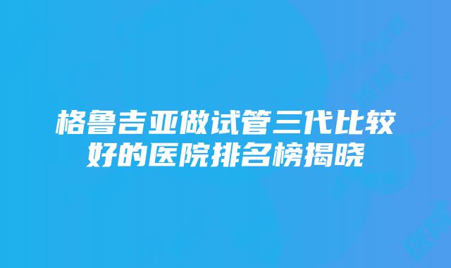 格鲁吉亚做试管三代比较好的医院排名榜揭晓