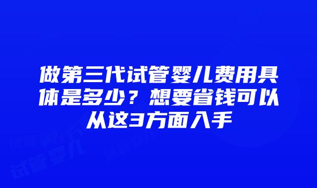 做第三代试管婴儿费用具体是多少？想要省钱可以从这3方面入手