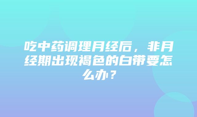 吃中药调理月经后，非月经期出现褐色的白带要怎么办？