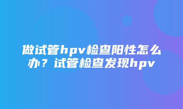 做试管hpv检查阳性怎么办？试管检查发现hpv