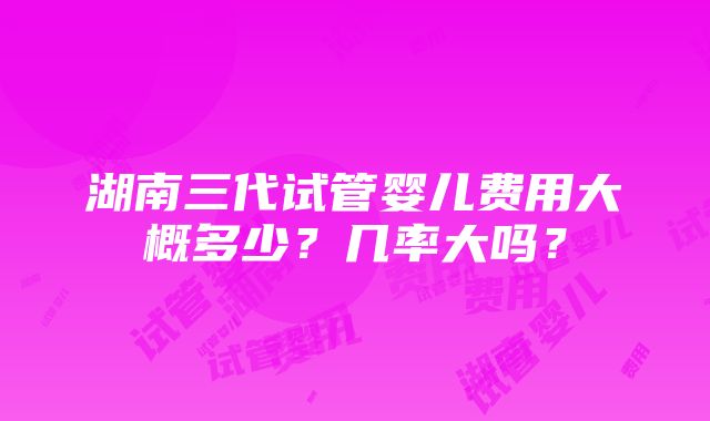 湖南三代试管婴儿费用大概多少？几率大吗？