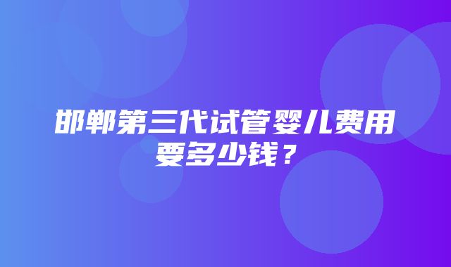 邯郸第三代试管婴儿费用要多少钱？