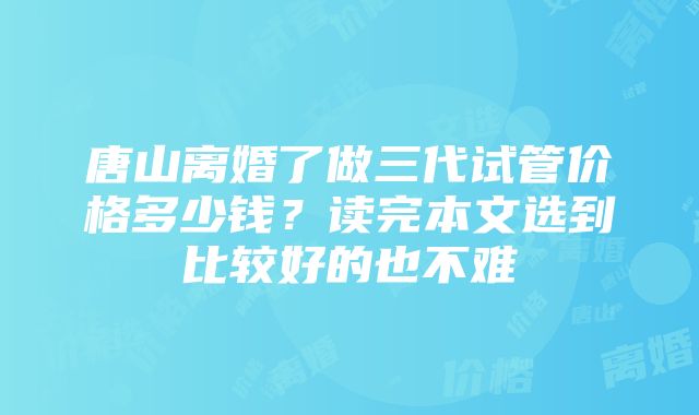 唐山离婚了做三代试管价格多少钱？读完本文选到比较好的也不难