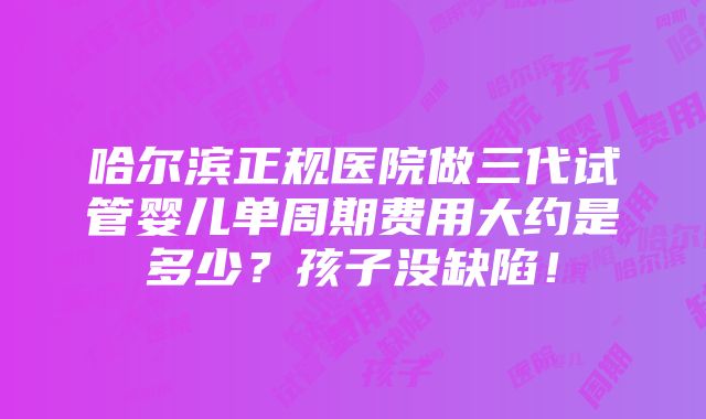 哈尔滨正规医院做三代试管婴儿单周期费用大约是多少？孩子没缺陷！