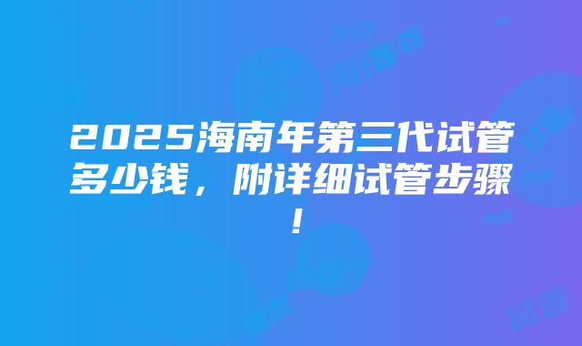 2025海南年第三代试管多少钱，附详细试管步骤！