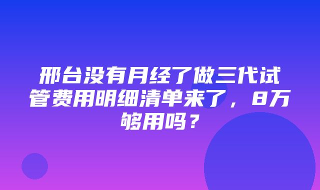 邢台没有月经了做三代试管费用明细清单来了，8万够用吗？