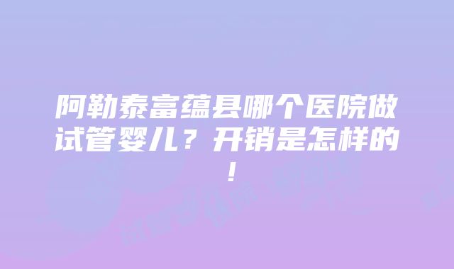 阿勒泰富蕴县哪个医院做试管婴儿？开销是怎样的！