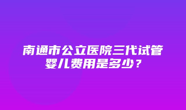 南通市公立医院三代试管婴儿费用是多少？