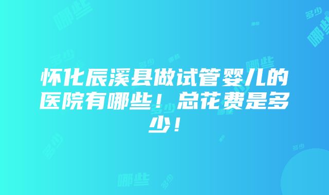 怀化辰溪县做试管婴儿的医院有哪些！总花费是多少！