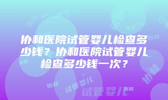 协和医院试管婴儿检查多少钱？协和医院试管婴儿检查多少钱一次？