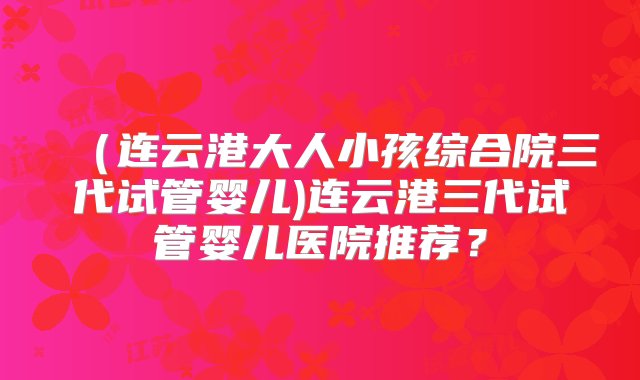 （连云港大人小孩综合院三代试管婴儿)连云港三代试管婴儿医院推荐？