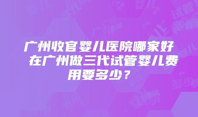 广州收官婴儿医院哪家好 在广州做三代试管婴儿费用要多少？