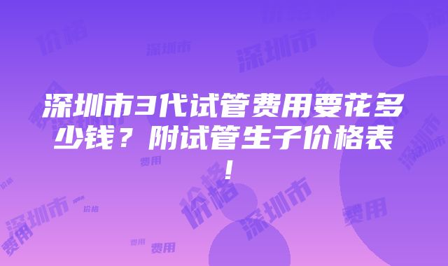 深圳市3代试管费用要花多少钱？附试管生子价格表！