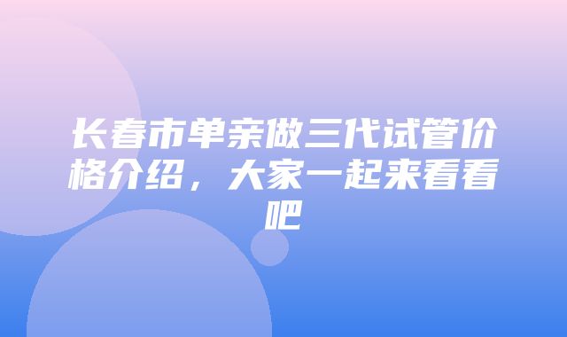 长春市单亲做三代试管价格介绍，大家一起来看看吧