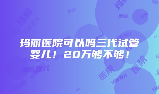 玛丽医院可以吗三代试管婴儿！20万够不够！