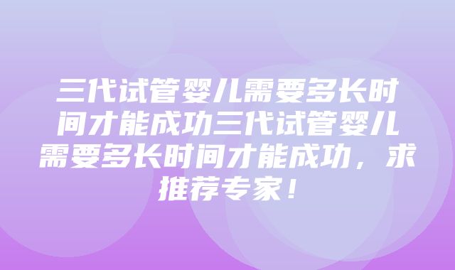 三代试管婴儿需要多长时间才能成功三代试管婴儿需要多长时间才能成功，求推荐专家！